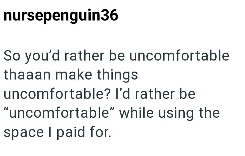nursepenguin36 So you'd rather be uncomfortable thaaan make things uncomfortable? I'd rather be "uncomfortable" while using the space I paid for.