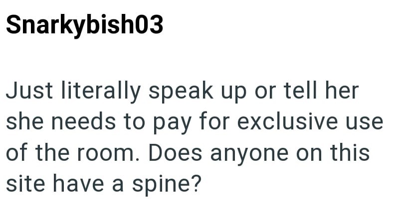 Snarkybish03 Just literally speak up or tell her she needs to pay for exclusive use of the room. Does anyone on this site have a spine?