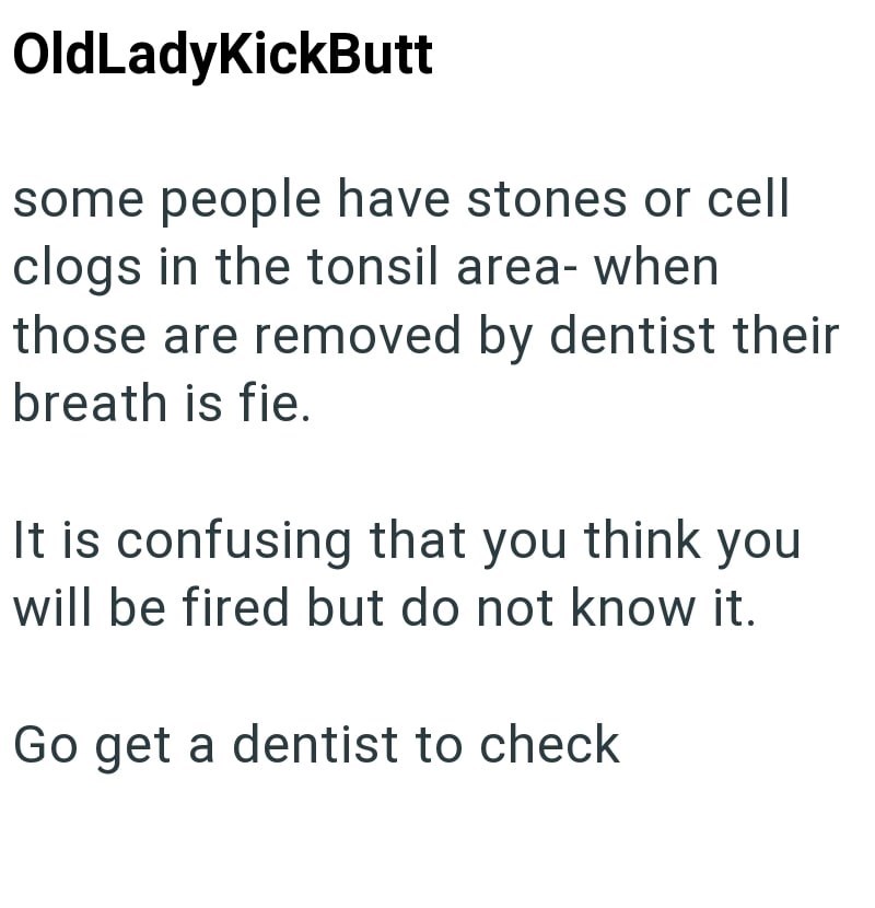 OldLadyKickButt some people have stones or cell clogs in the tonsil area- when those are removed by dentist their breath is fie. It is confusing that you think you will be fired but do not know it. Go get a dentist to check