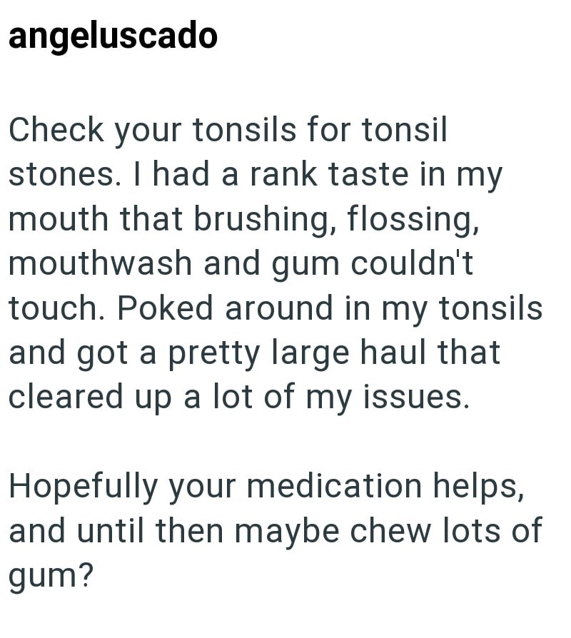angeluscado Check your tonsils for tonsil stones. I had a rank taste in my mouth that brushing, flossing, mouthwash and gum couldn't touch. Poked around in my tonsils and got a pretty large haul that cleared up a lot of my issues. Hopefully your medication helps, and until then maybe chew lots of gum?