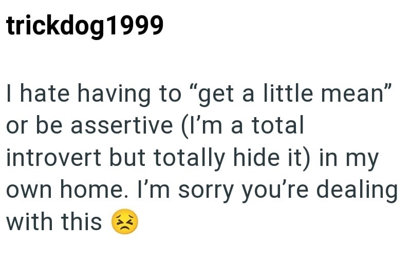 trickdog 1999 I hate having to "get a little mean" or be assertive (I'm a total introvert but totally hide it) in my own home. I'm sorry you're dealing with this