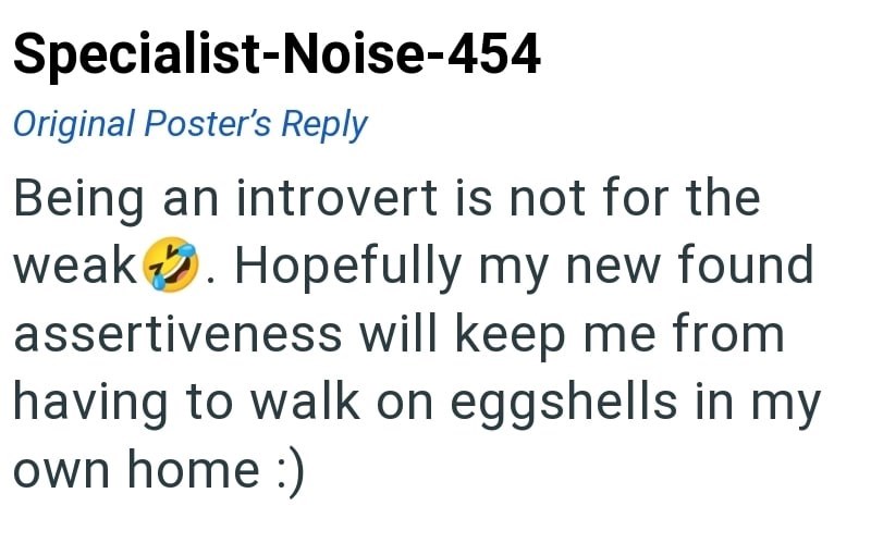 Specialist-Noise-454 Original Poster's Reply Being an introvert is not for the weak. Hopefully my new found assertiveness will keep me from having to walk on eggshells in my own home :)