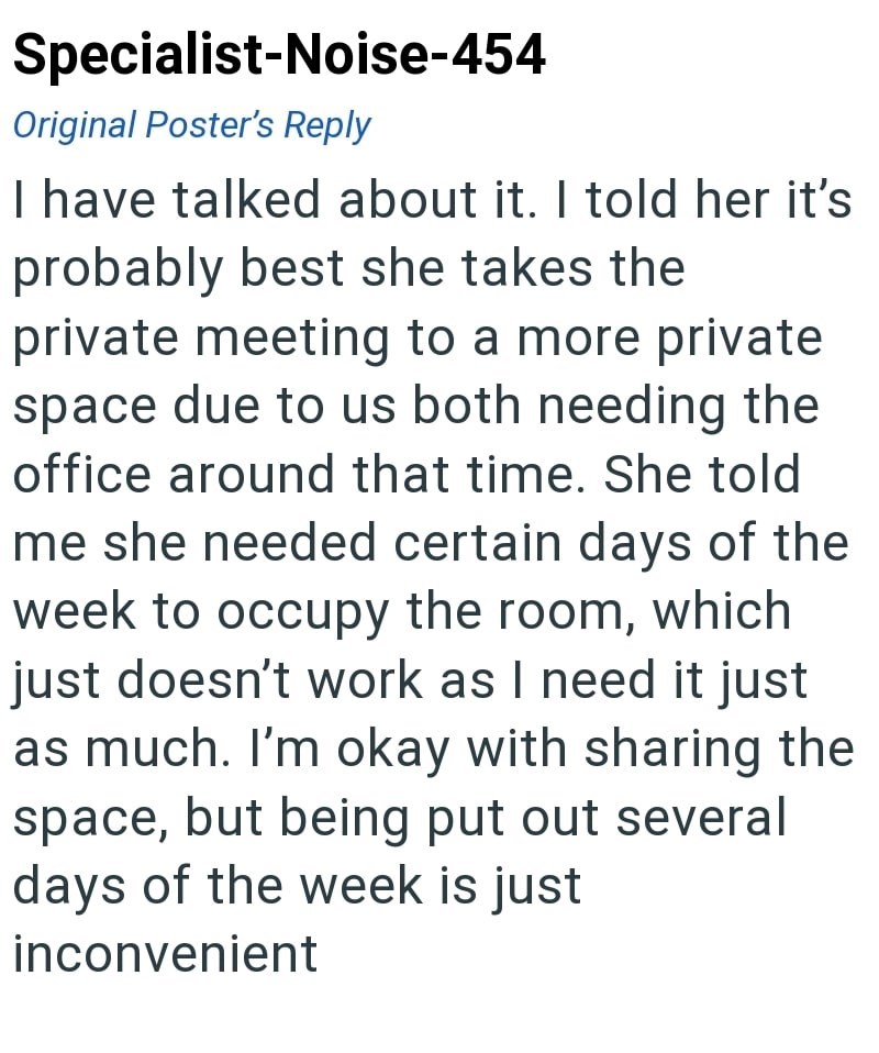 Specialist-Noise-454 Original Poster's Reply I have talked about it. I told her it's probably best she takes the private meeting to a more private space due to us both needing the office around that time. She told me she needed certain days of the week to occupy the room, which just doesn't work as I need it just as much. I'm okay with sharing the space, but being put out several days of the week is just inconvenient