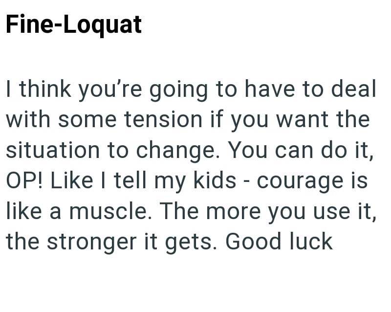 Fine-Loquat I think you're going to have to deal with some tension if you want the situation to change. You can do it, OP! Like I tell my kids - courage is like a muscle. The more you use it, the stronger it gets. Good luck