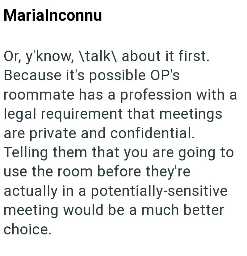 Marialnconnu Or, y'know, \talk\ about it first. Because it's possible OP's roommate has a profession with a legal requirement that meetings are private and confidential. Telling them that you are going to use the room before they're actually in a potentially-sensitive meeting would be a much better choice.