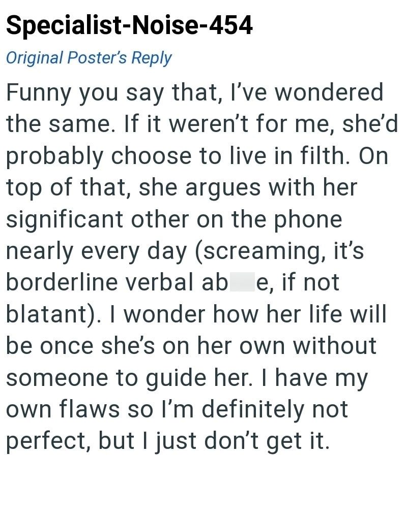 Specialist-Noise-454 Original Poster's Reply Funny you say that, I've wondered the same. If it weren't for me, she'd probably choose to live in filth. On top of that, she argues with her significant other on the phone nearly every day (screaming, it's borderline verbal ab e, if not blatant). I wonder how her life will be once she's on her own without someone to guide her. I have my own flaws so I'm definitely not perfect, but I just don't get it.