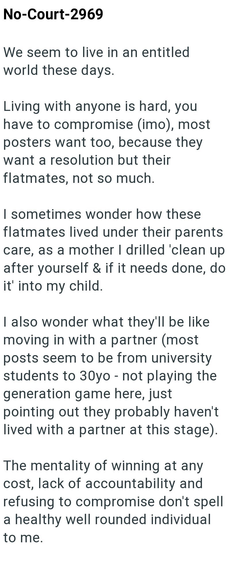 No-Court-2969 We seem to live in an entitled world these days. Living with anyone is hard, you have to compromise (imo), most posters want too, because they want a resolution but their flatmates, not so much. I sometimes wonder how these flatmates lived under their parents care, as a mother I drilled 'clean up after yourself & if it needs done, do it' into my child. I also wonder what they'll be like moving in with a partner (most posts seem to be from university students to 30yo - not playing t