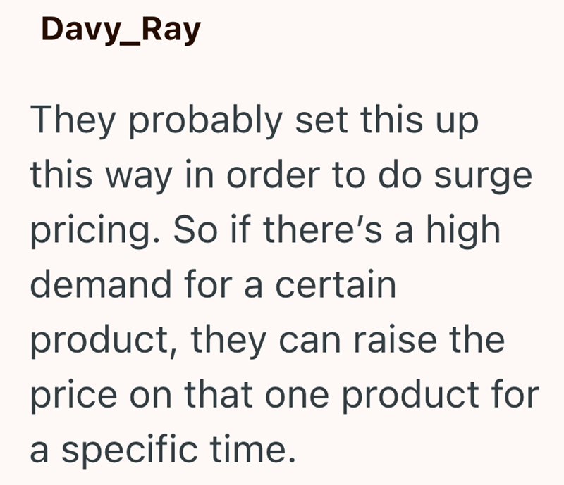 Davy_Ray They probably set this up this way in order to do surge pricing. So if there's a high demand for a certain product, they can raise the price on that one product for a specific time.