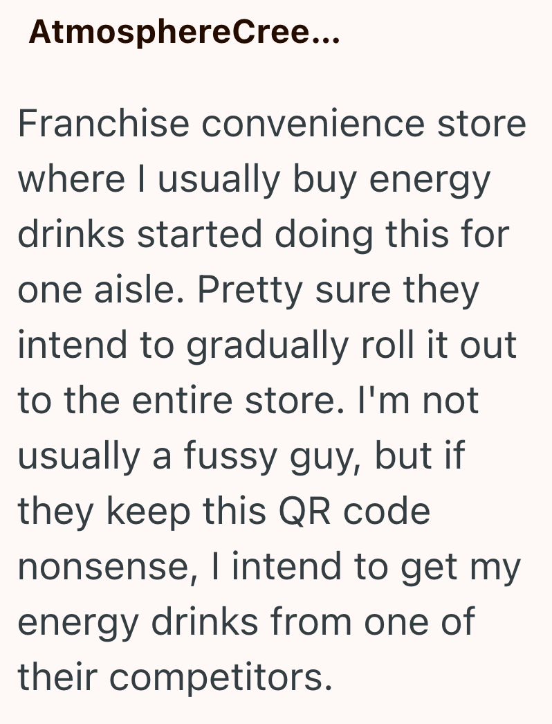 AtmosphereCree... Franchise convenience store where I usually buy energy drinks started doing this for one aisle. Pretty sure they intend to gradually roll it out to the entire store. I'm not usually a fussy guy, but if they keep this QR code nonsense, I intend to get my energy drinks from one of their competitors.