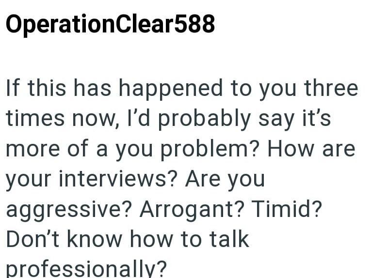 OperationClear588 If this has happened to you three times now, I'd probably say it's more of a you problem? How are your interviews? Are you aggressive? Arrogant? Timid? Don't know how to talk professionally?