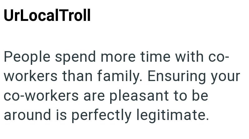 UrLocalTroll People spend more time with co- workers than family. Ensuring your co-workers are pleasant to be around is perfectly legitimate.