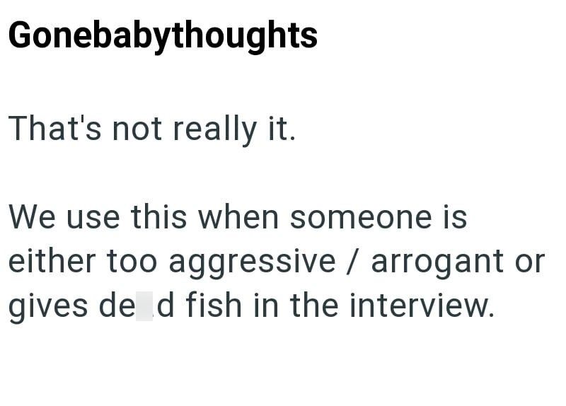 Gonebabythoughts That's not really it. We use this when someone is either too aggressive / arrogant or gives de d fish in the interview.