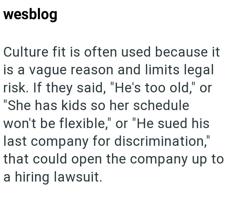 wesblog Culture fit is often used because it is a vague reason and limits legal risk. If they said, "He's too old," or "She has kids so her schedule won't be flexible," or "He sued his last company for discrimination," that could open the company up to a hiring lawsuit.
