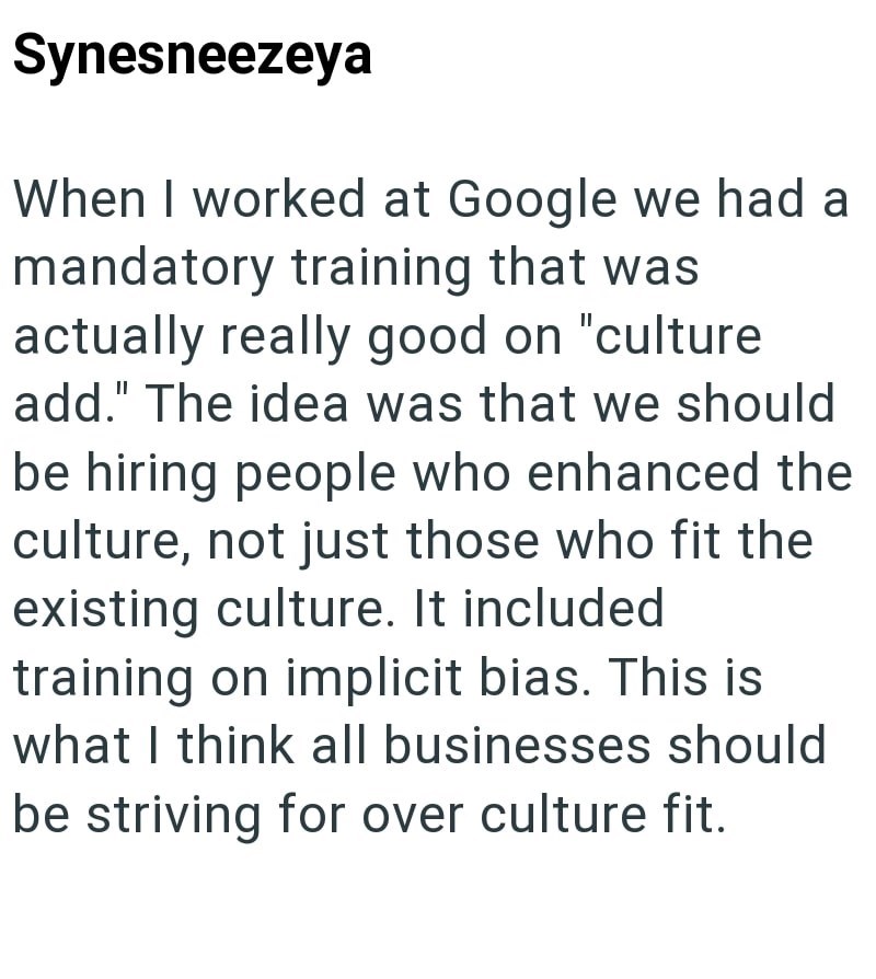 Synesneezeya When I worked at Google we had a mandatory training that was actually really good on "culture add." The idea was that we should be hiring people who enhanced the culture, not just those who fit the existing culture. It included training on implicit bias. This is what I think all businesses should be striving for over culture fit.