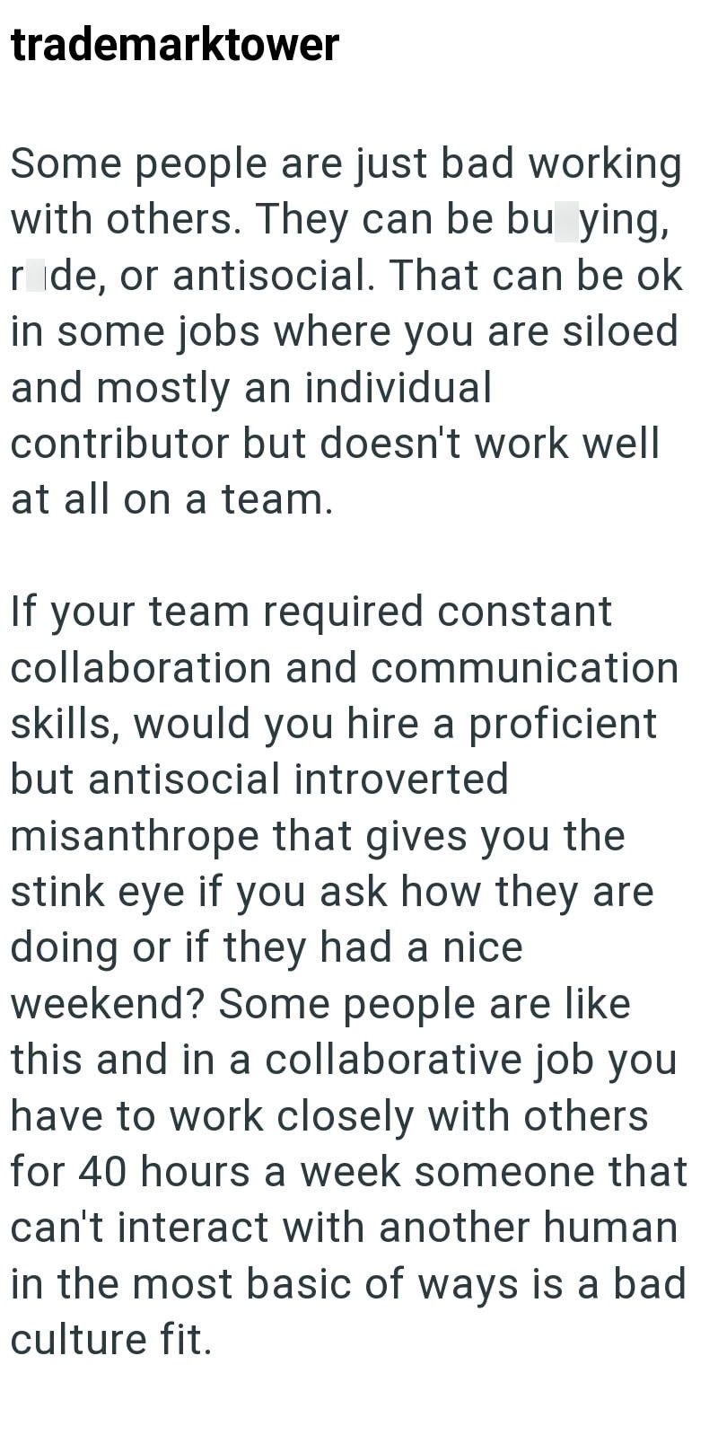 trademarktower Some people are just bad working with others. They can be bu ying, ride, or antisocial. That can be ok in some jobs where you are siloed and mostly an individual contributor but doesn't work well at all on a team. If your team required constant collaboration and communication skills, would you hire a proficient but antisocial introverted misanthrope that gives you the stink eye if you ask how they are doing or if they had a nice weekend? Some people are like this and in a collabor