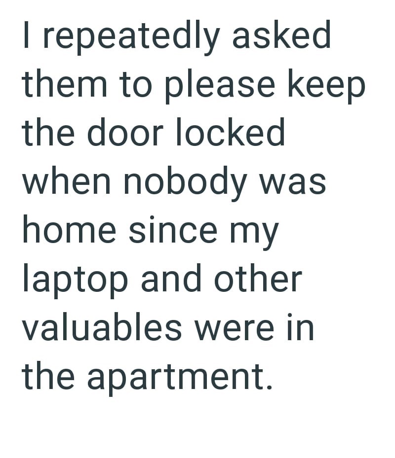 I repeatedly asked them to please keep the door locked when nobody was home since my laptop and other valuables were in the apartment.