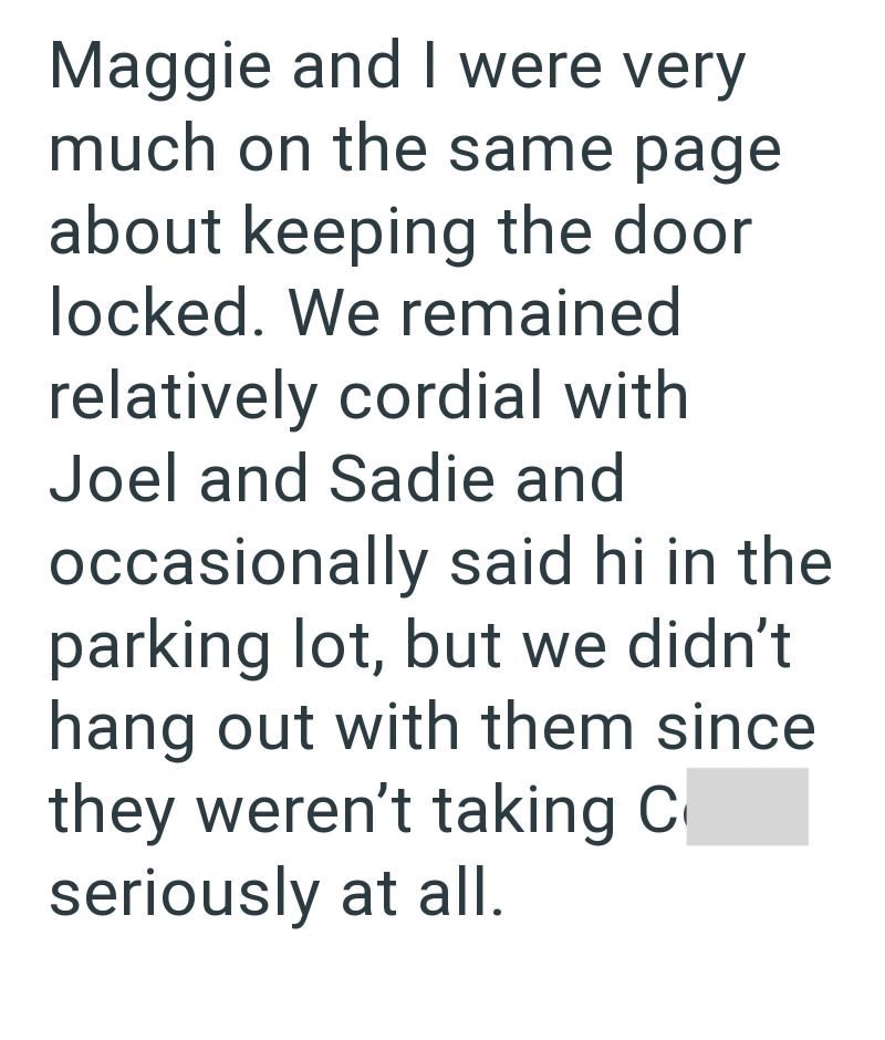Maggie and I were very much on the same page about keeping the door locked. We remained relatively cordial with Joel and Sadie and occasionally said hi in the parking lot, but we didn't hang out with them since they weren't taking C seriously at all.