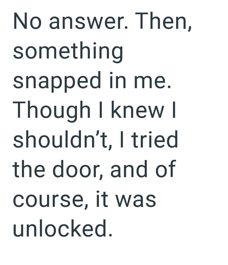 No answer. Then, something snapped in me. Though I knew I shouldn't, I tried the door, and of course, it was unlocked.