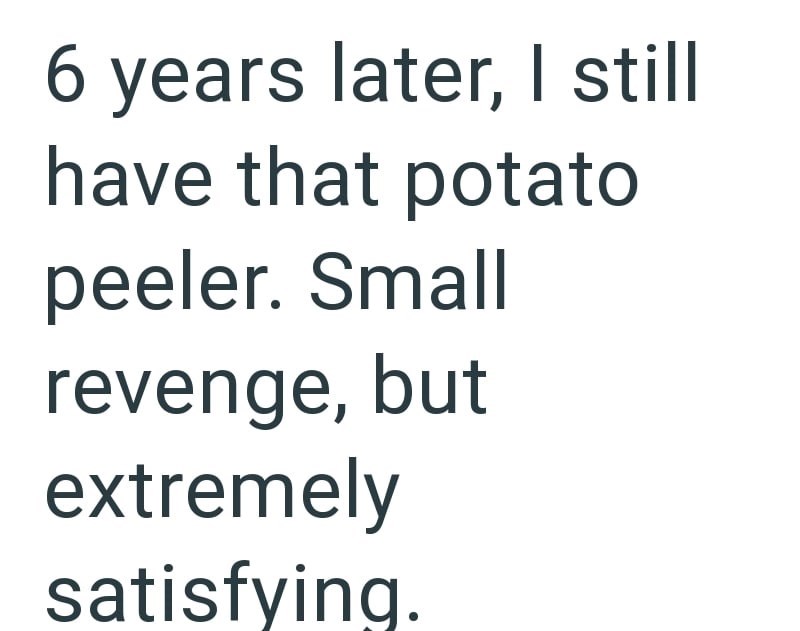 6 years later, I still have that potato peeler. Small revenge, but extremely satisfying.