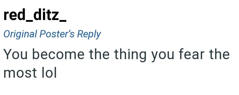 red_ditz_ Original Poster's Reply You become the thing you fear the most lol
