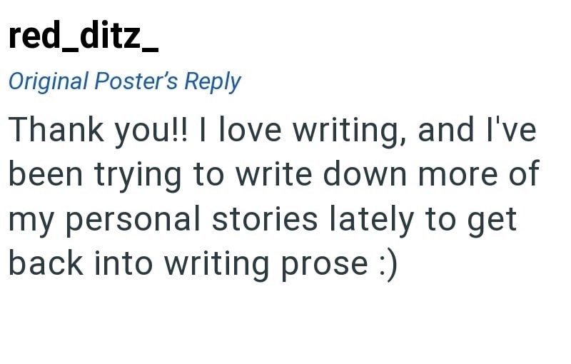 red_ditz_ Original Poster's Reply Thank you!! I love writing, and I've been trying to write down more of my personal stories lately to get back into writing prose :)