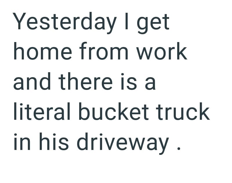 Yesterday I get home from work and there is a literal bucket truck in his driveway.