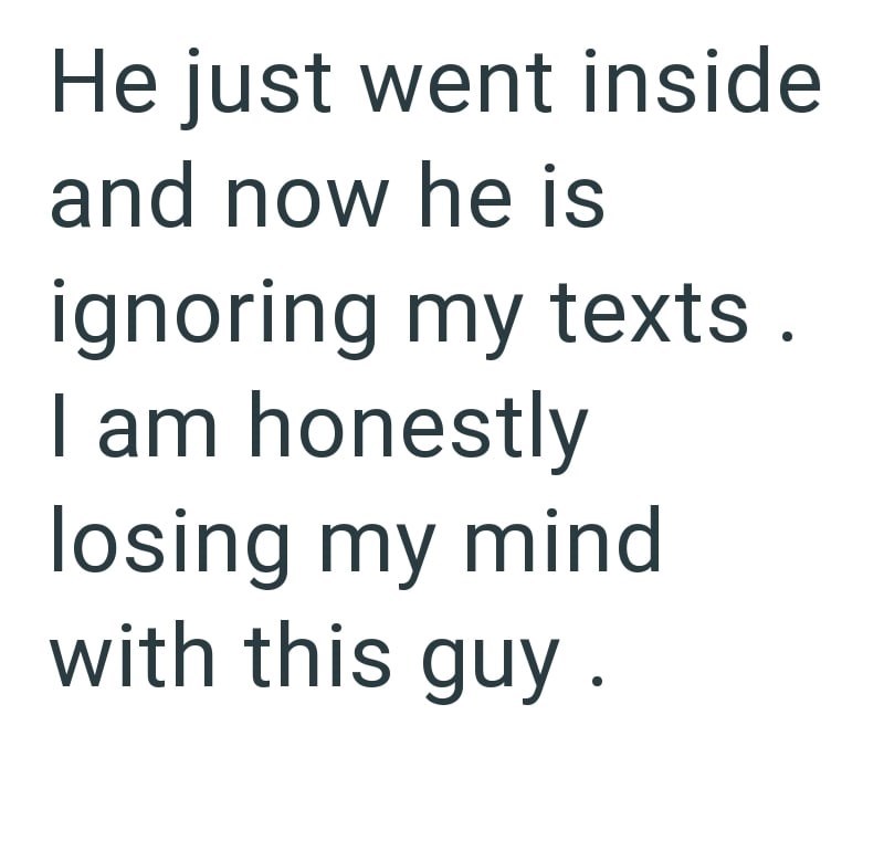 He just went inside and now he is ignoring my texts. I am honestly losing my mind with this guy.