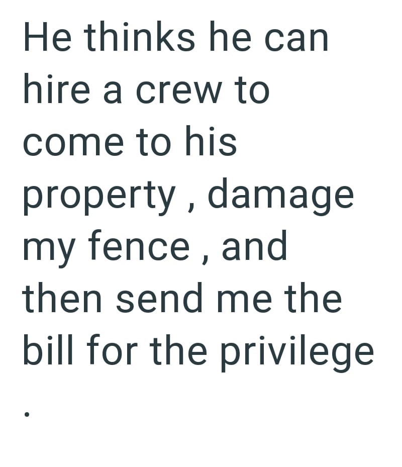 He thinks he can hire a crew to come to his property, damage my fence, and then send me the bill for the privilege