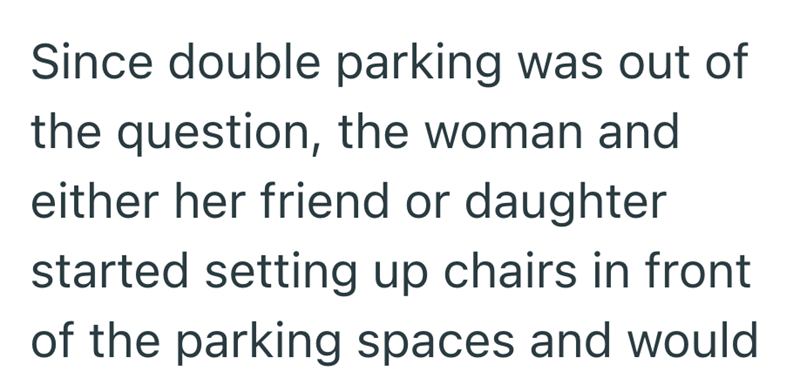 Since double parking was out of the question, the woman and either her friend or daughter started setting up chairs in front of the parking spaces and would