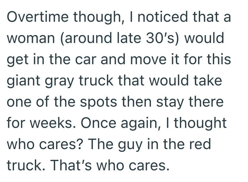 Overtime though, I noticed that a woman (around late 30's) would get in the car and move it for this giant gray truck that would take one of the spots then stay there for weeks. Once again, I thought who cares? The guy in the red truck. That's who cares.