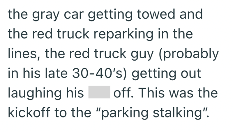 the gray car getting towed and the red truck reparking in the lines, the red truck guy (probably in his late 30-40's) getting out laughing his off. This was the kickoff to the "parking stalking".