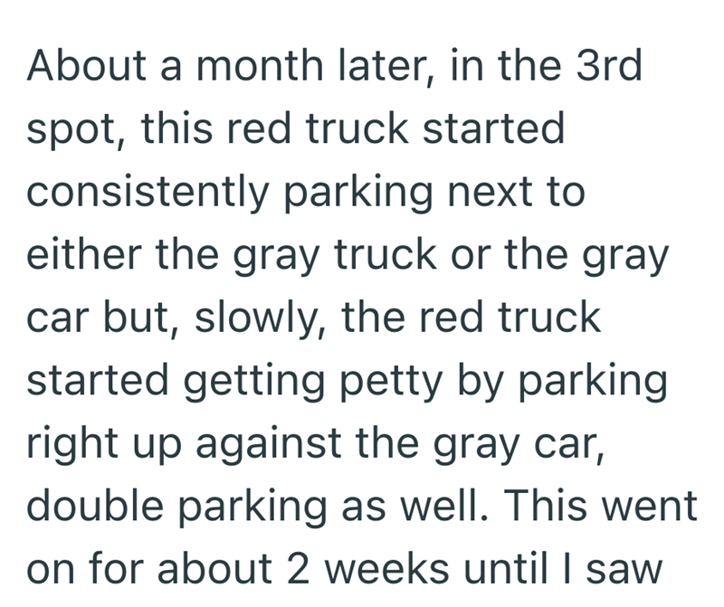 About a month later, in the 3rd spot, this red truck started consistently parking next to either the gray truck or the gray car but, slowly, the red truck started getting petty by parking right up against the gray car, double parking as well. This went on for about 2 weeks until I saw