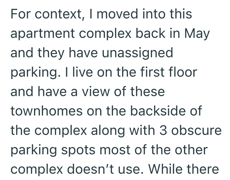 For context, I moved into this apartment complex back in May and they have unassigned parking. I live on the first floor and have a view of these townhomes on the backside of the complex along with 3 obscure parking spots most of the other complex doesn't use. While there