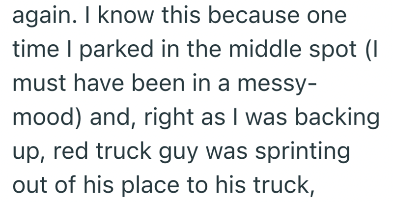 again. I know this because one time I parked in the middle spot (I must have been in a messy- mood) and, right as I was backing up, red truck guy was sprinting out of his place to his truck,