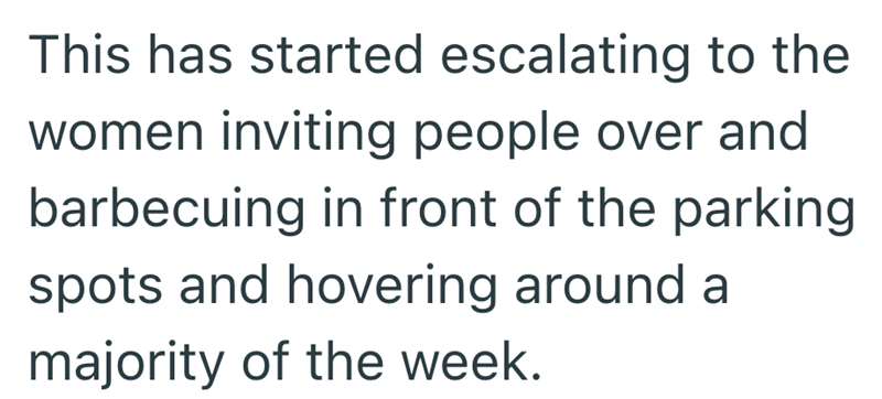 This has started escalating to the women inviting people over and barbecuing in front of the parking spots and hovering around a majority of the week.