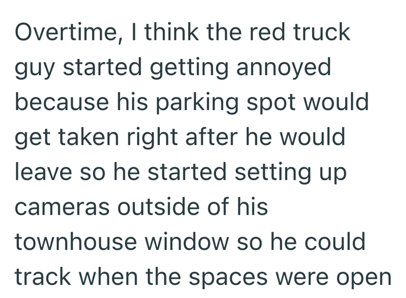 Overtime, I think the red truck guy started getting annoyed because his parking spot would get taken right after he would leave so he started setting up cameras outside of his townhouse window so he could track when the spaces were open