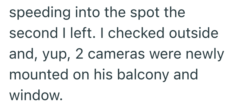speeding into the spot the second I left. I checked outside and, yup, 2 cameras were newly mounted on his balcony and window.