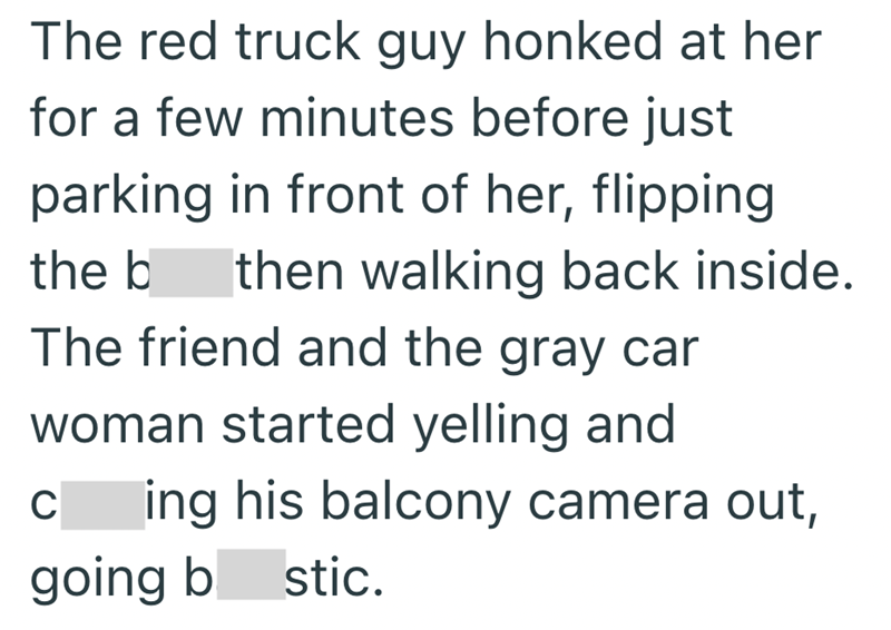The red truck guy honked at her for a few minutes before just parking in front of her, flipping the b then walking back inside. The friend and the gray car woman started yelling and C ing his balcony camera out, going b stic.