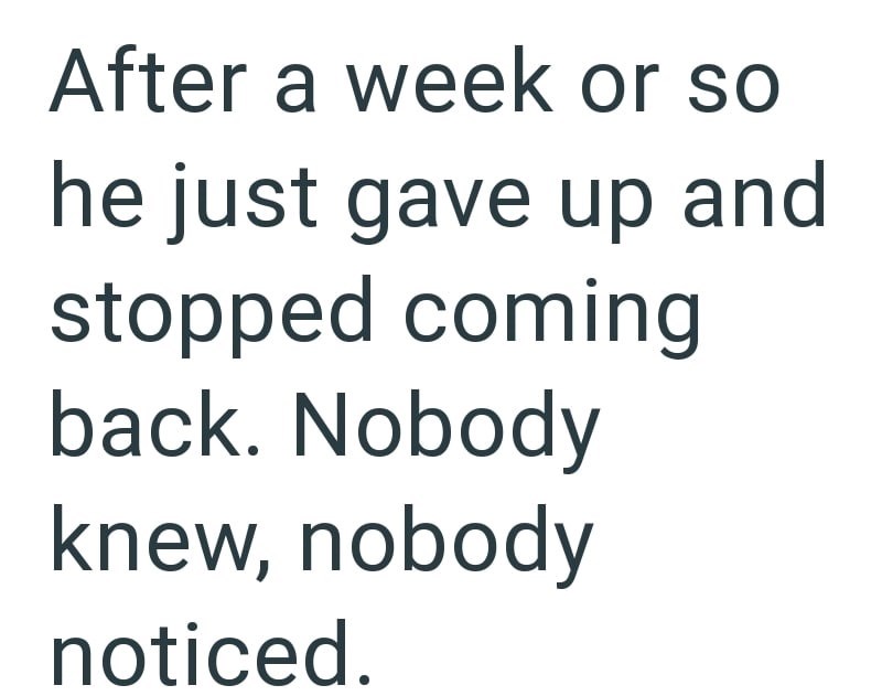 After a week or so he just gave up and stopped coming back. Nobody knew, nobody noticed.