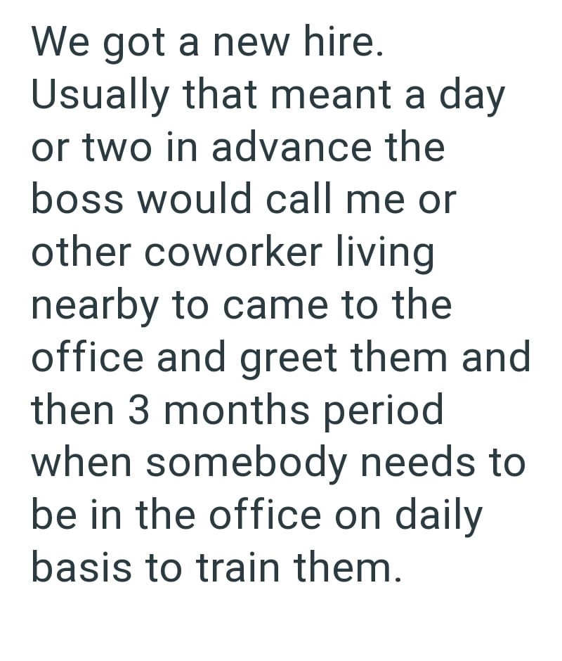 We got a new hire. Usually that meant a day or two in advance the boss would call me or other coworker living nearby to came to the office and greet them and then 3 months period when somebody needs to be in the office on daily basis to train them.