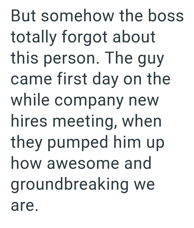 But somehow the boss totally forgot about this person. The guy came first day on the while company new hires meeting, when they pumped him up how awesome and groundbreaking we are.