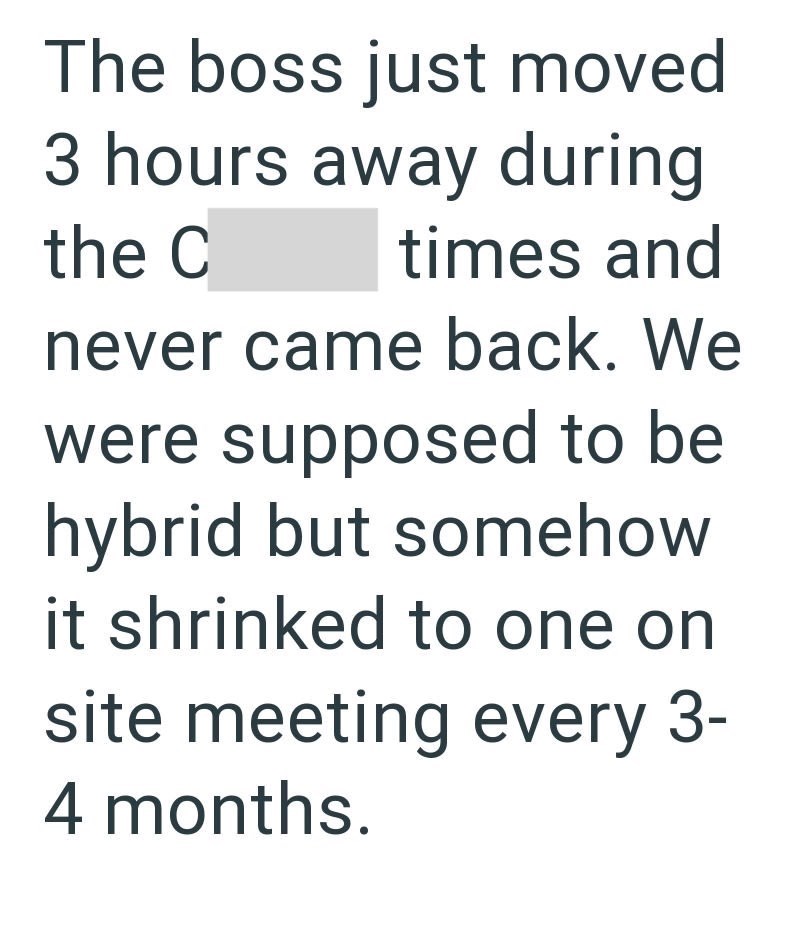 The boss just moved 3 hours away during times and the C never came back. We were supposed to be hybrid but somehow it shrinked to one on site meeting every 3- 4 months.