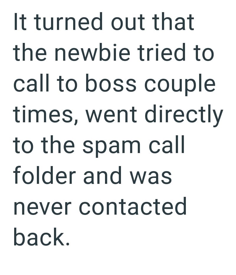 It turned out that the newbie tried to call to boss couple times, went directly to the spam call folder and was never contacted back.