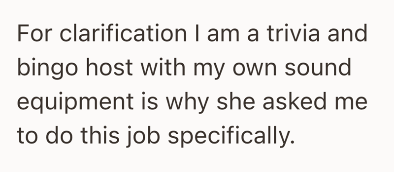 For clarification I am a trivia and bingo host with my own sound equipment is why she asked me to do this job specifically.