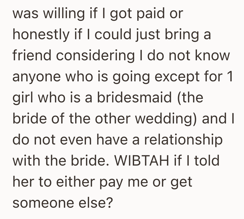 was willing if I got paid or honestly if I could just bring a friend considering I do not know anyone who is going except for 1 girl who is a bridesmaid (the bride of the other wedding) and I do not even have a relationship with the bride. WIBTAH if I told her to either pay me or get someone else?
