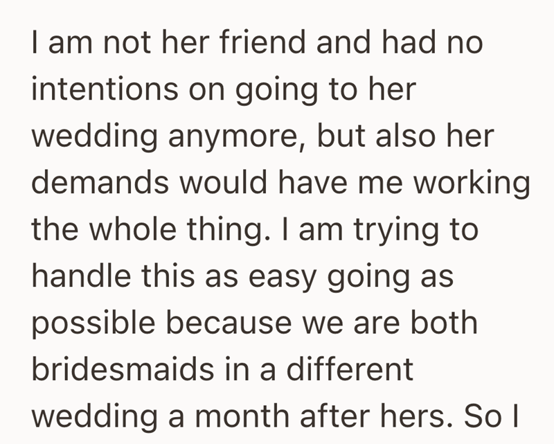 I am not her friend and had no intentions on going to her wedding anymore, but also her demands would have me working the whole thing. I am trying to handle this as easy going as possible because we are both bridesmaids in a different wedding a month after hers. So I