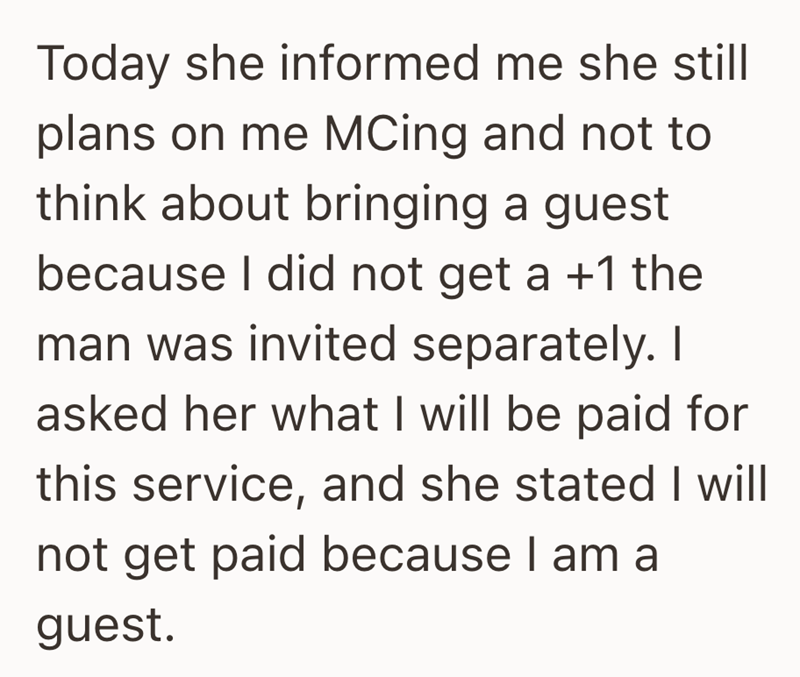 Today she informed me she still plans on me MCing and not to think about bringing a guest because I did not get a +1 the man was invited separately. I asked her what I will be paid for this service, and she stated I will not get paid because I am a guest.