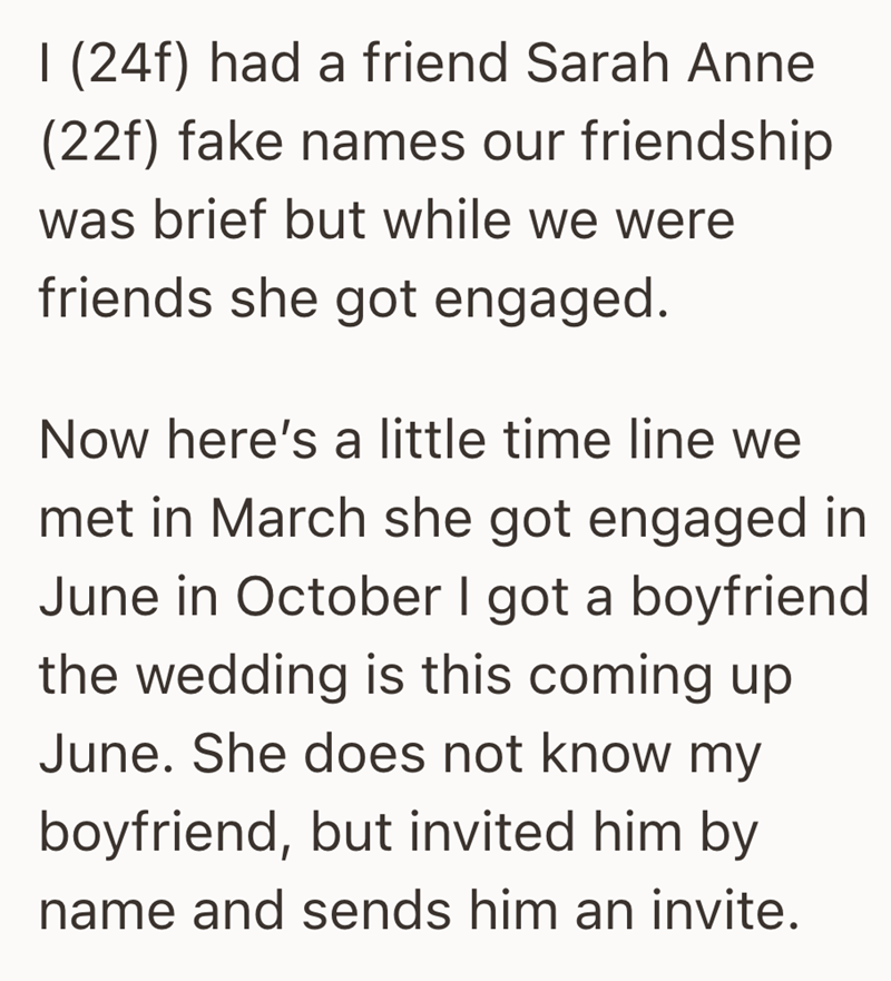 I (24f) had a friend Sarah Anne (22f) fake names our friendship was brief but while we were friends she got engaged. Now here's a little time line we met in March she got engaged in June in October I got a boyfriend the wedding is this coming up June. She does not know my boyfriend, but invited him by name and sends him an invite.