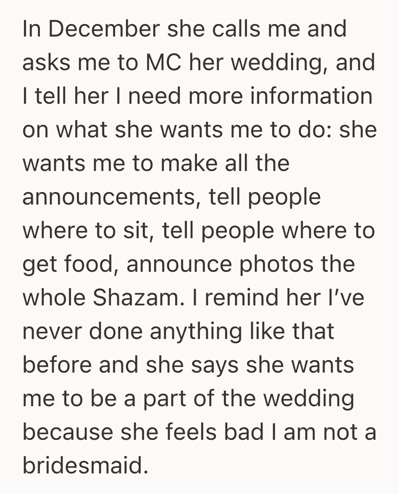 In December she calls me and asks me to MC her wedding, and I tell her I need more information on what she wants me to do: she wants me to make all the announcements, tell people where to sit, tell people where to get food, announce photos the whole Shazam. I remind her I've never done anything like that before and she says she wants me to be a part of the wedding because she feels bad I am not a bridesmaid.