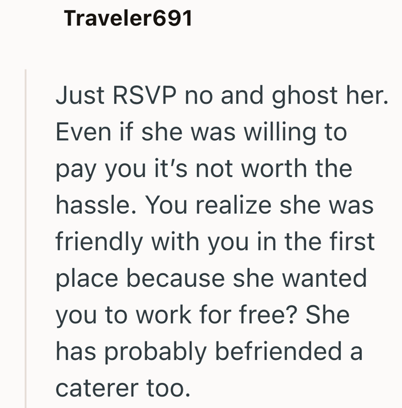 Traveler691 Just RSVP no and ghost her. Even if she was willing to pay you it's not worth the hassle. You realize she was friendly with you in the first place because she wanted you to work for free? She has probably befriended a caterer too.